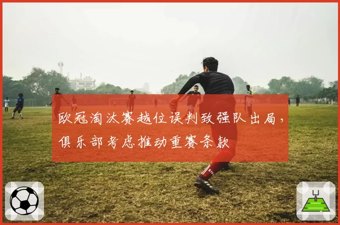 欧冠淘汰赛越位误判致强队出局,俱乐部考虑推动重赛条款