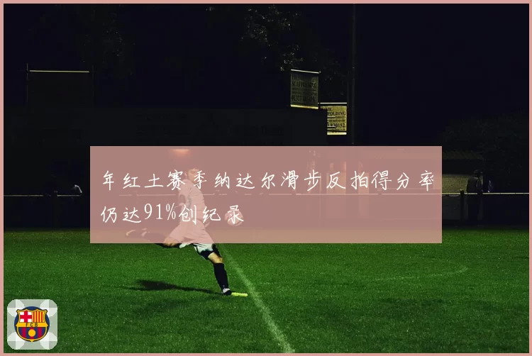 年红土赛季纳达尔滑步反拍得分率仍达91%创纪录