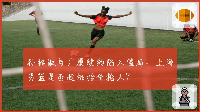 孙铭徽与广厦续约陷入僵局,上海男篮是否趁机抬价抢人?