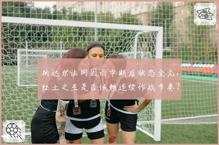 纳达尔法网因雨中断后状态全无，红土之王是否依赖连续作战节奏？