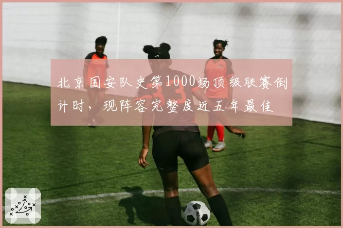 北京国安队史第1000场顶级联赛倒计时，现阵容完整度近五年最佳