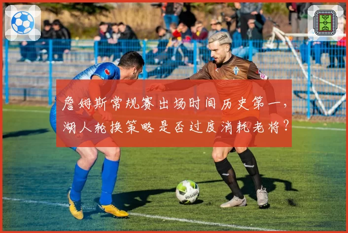 詹姆斯常规赛出场时间历史第一，湖人轮换策略是否过度消耗老将？