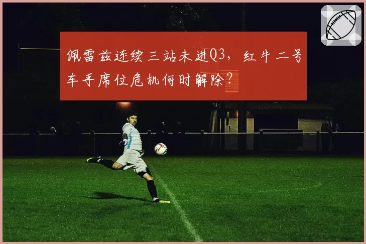 佩雷兹连续三站未进Q3，红牛二号车手席位危机何时解除？