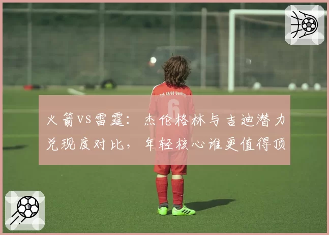 火箭vs雷霆：杰伦格林与吉迪潜力兑现度对比，年轻核心谁更值得顶薪