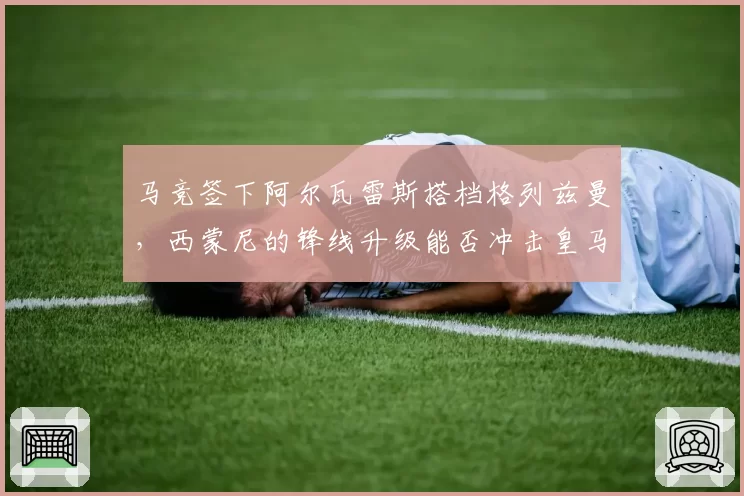 马竞签下阿尔瓦雷斯搭档格列兹曼,西蒙尼的锋线升级能否冲击皇马?