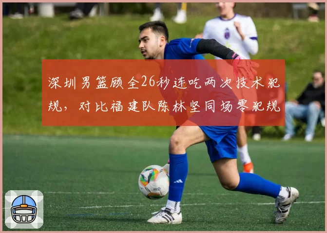 深圳男篮顾全26秒连吃两次技术犯规，对比福建队陈林坚同场零犯规，判罚密集度引质疑