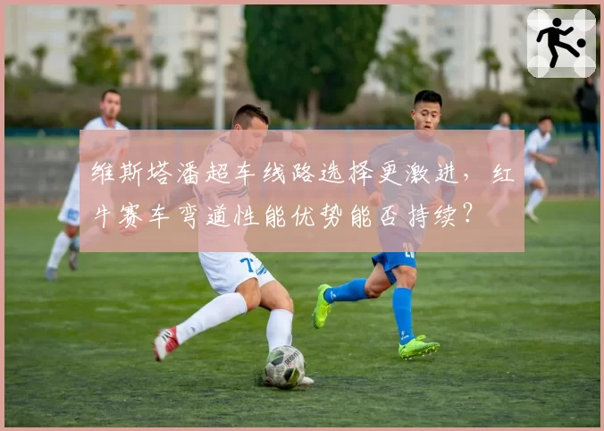 维斯塔潘超车线路选择更激进,红牛赛车弯道性能优势能否持续?