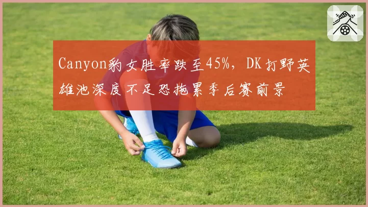 Canyon豹女胜率跌至45%,DK打野英雄池深度不足恐拖累季后赛前景