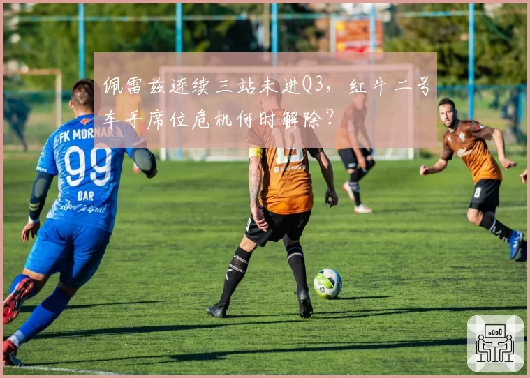 佩雷兹连续三站未进Q3，红牛二号车手席位危机何时解除？