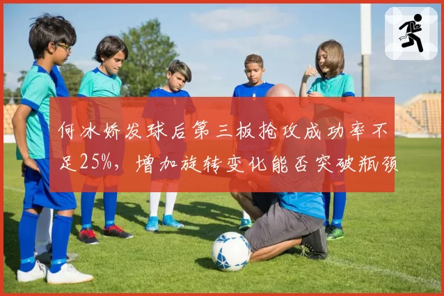 何冰娇发球后第三板抢攻成功率不足25%,增加旋转变化能否突破瓶颈?