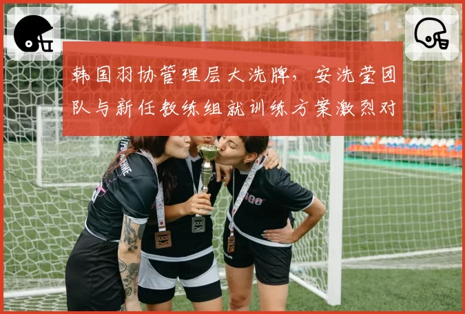 韩国羽协管理层大洗牌，安洗莹团队与新任教练组就训练方案激烈对峙