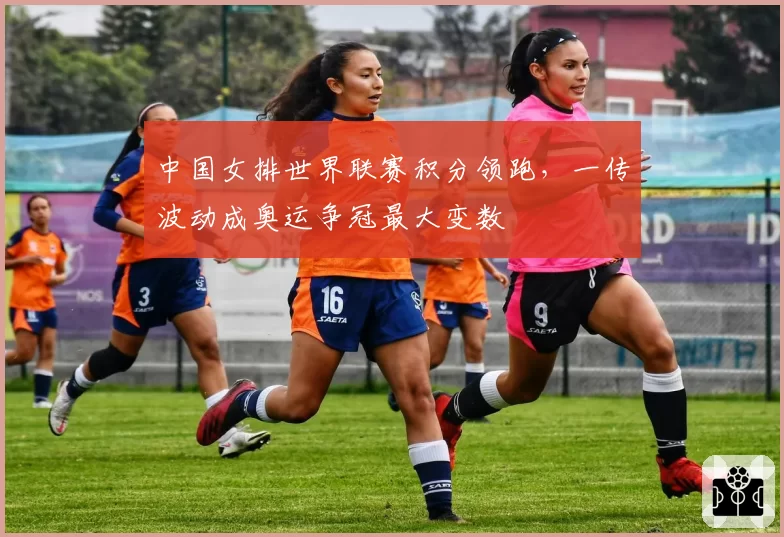中国女排世界联赛积分领跑，一传波动成奥运争冠最大变数