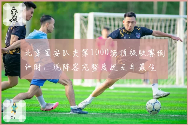 北京国安队史第1000场顶级联赛倒计时，现阵容完整度近五年最佳