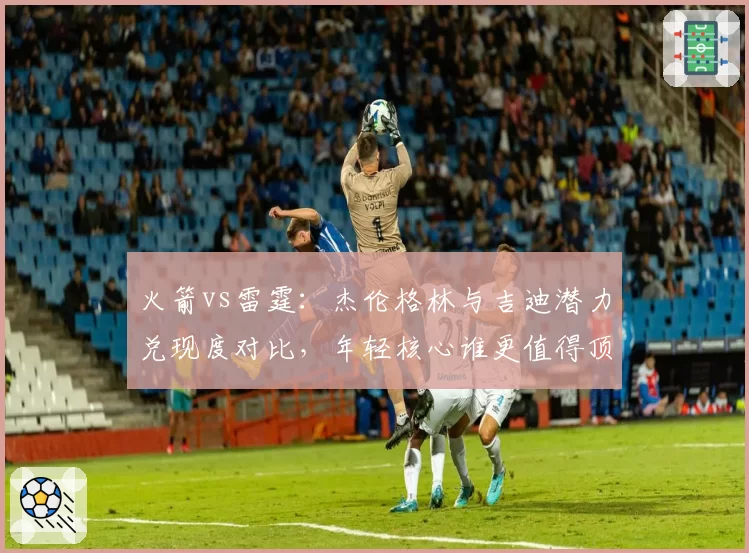 火箭vs雷霆:杰伦格林与吉迪潜力兑现度对比,年轻核心谁更值得顶薪
