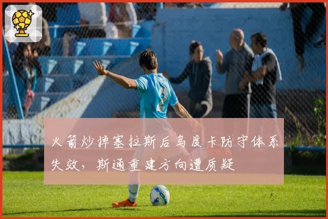 火箭炒掉塞拉斯后乌度卡防守体系失效,斯通重建方向遭质疑