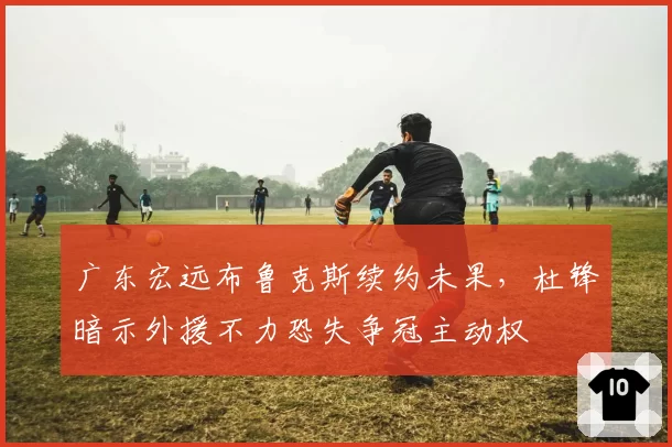 广东宏远布鲁克斯续约未果，杜锋暗示外援不力恐失争冠主动权