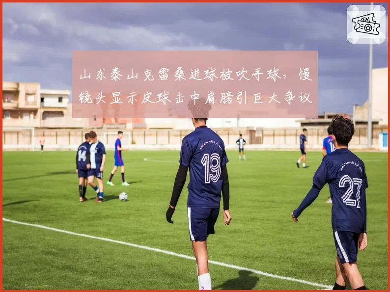 山东泰山克雷桑进球被吹手球,慢镜头显示皮球击中肩膀引巨大争议