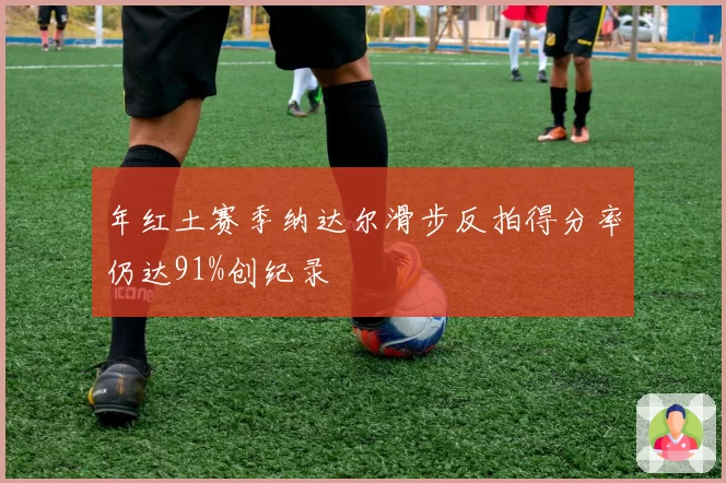 年红土赛季纳达尔滑步反拍得分率仍达91%创纪录