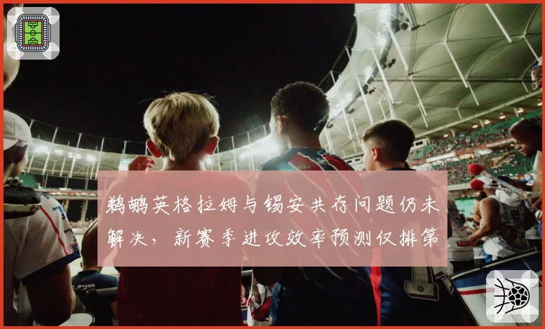 鹈鹕英格拉姆与锡安共存问题仍未解决，新赛季进攻效率预测仅排第15