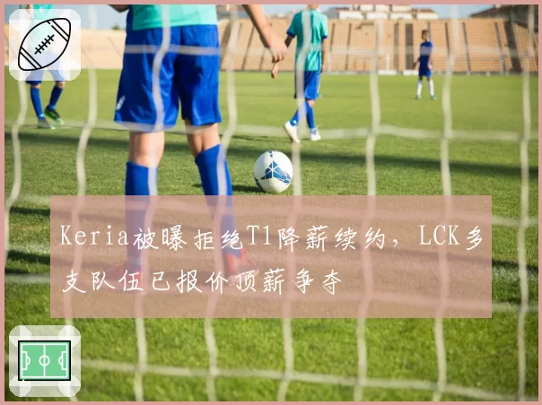 Keria被曝拒绝T1降薪续约，LCK多支队伍已报价顶薪争夺
