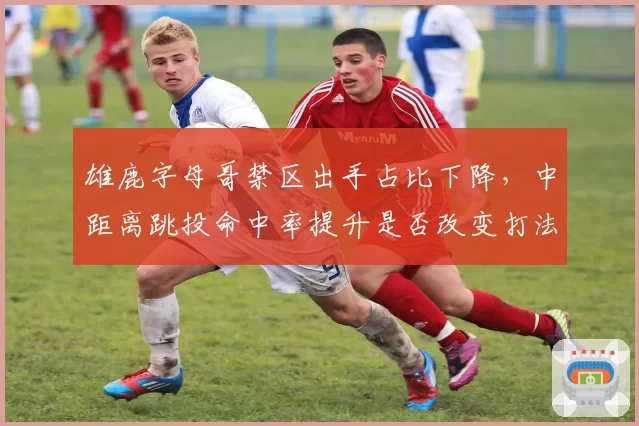 雄鹿字母哥禁区出手占比下降，中距离跳投命中率提升是否改变打法？