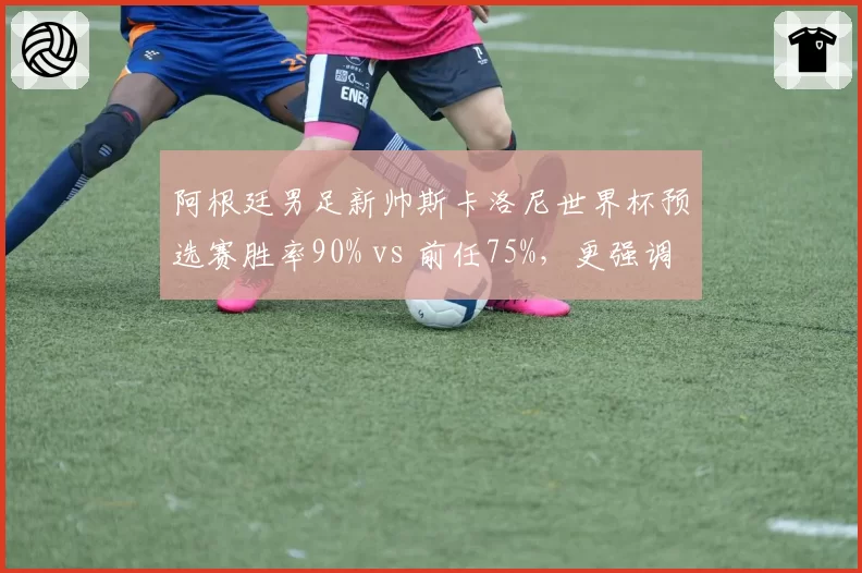 阿根廷男足新帅斯卡洛尼世界杯预选赛胜率90% vs 前任75%,更强调中场控制
