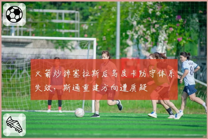 火箭炒掉塞拉斯后乌度卡防守体系失效,斯通重建方向遭质疑