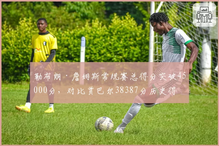 勒布朗·詹姆斯常规赛总得分突破45000分,对比贾巴尔38387分历史得分王纪录断层领先