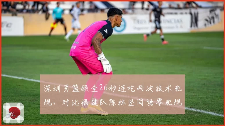 深圳男篮顾全26秒连吃两次技术犯规，对比福建队陈林坚同场零犯规，判罚密集度引质疑