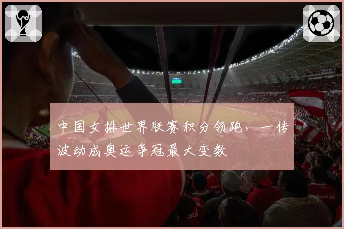 中国女排世界联赛积分领跑，一传波动成奥运争冠最大变数