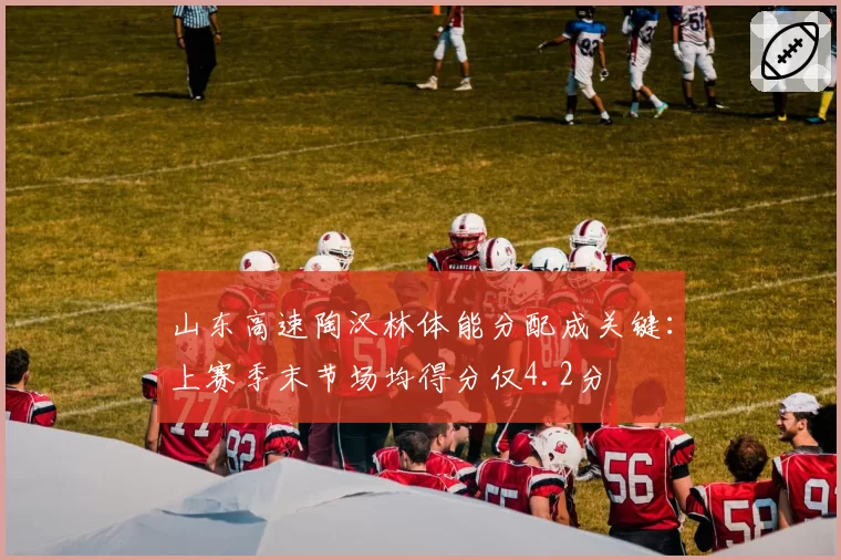 山东高速陶汉林体能分配成关键：上赛季末节场均得分仅4.2分
