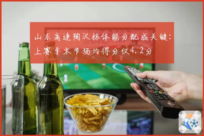 山东高速陶汉林体能分配成关键：上赛季末节场均得分仅4.2分