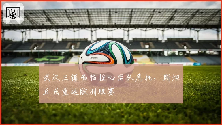 武汉三镇面临核心离队危机,斯坦丘或重返欧洲联赛