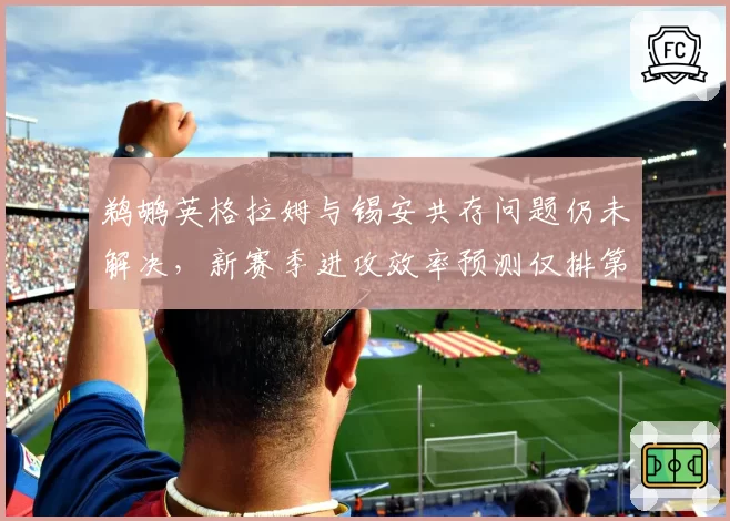 鹈鹕英格拉姆与锡安共存问题仍未解决，新赛季进攻效率预测仅排第15