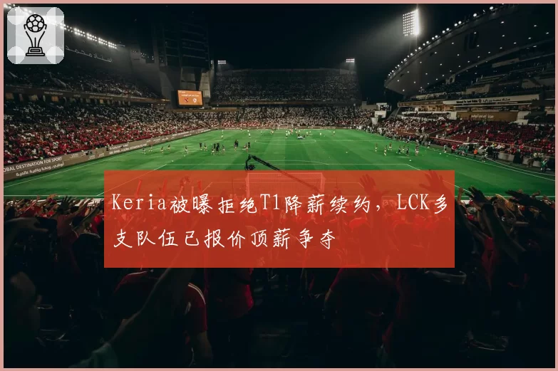 Keria被曝拒绝T1降薪续约，LCK多支队伍已报价顶薪争夺