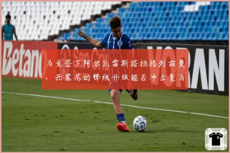 马竞签下阿尔瓦雷斯搭档格列兹曼,西蒙尼的锋线升级能否冲击皇马?