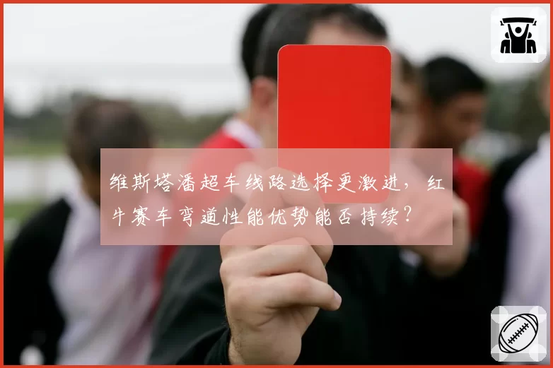维斯塔潘超车线路选择更激进,红牛赛车弯道性能优势能否持续?