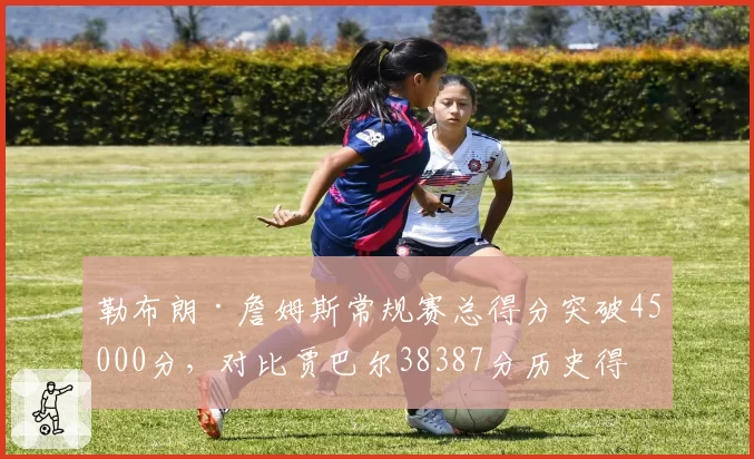 勒布朗·詹姆斯常规赛总得分突破45000分,对比贾巴尔38387分历史得分王纪录断层领先