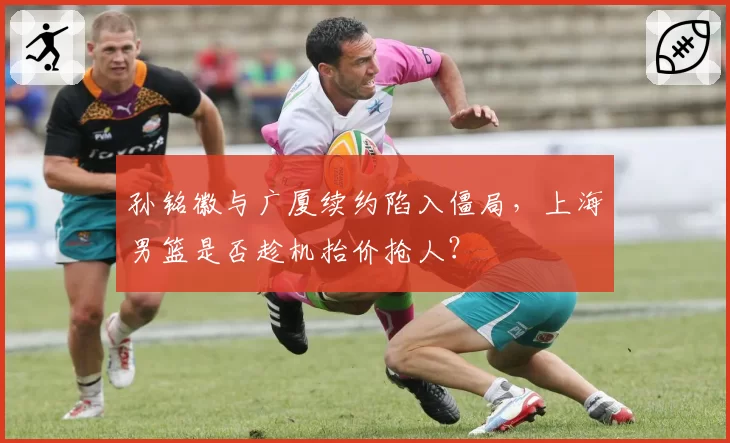 孙铭徽与广厦续约陷入僵局,上海男篮是否趁机抬价抢人?