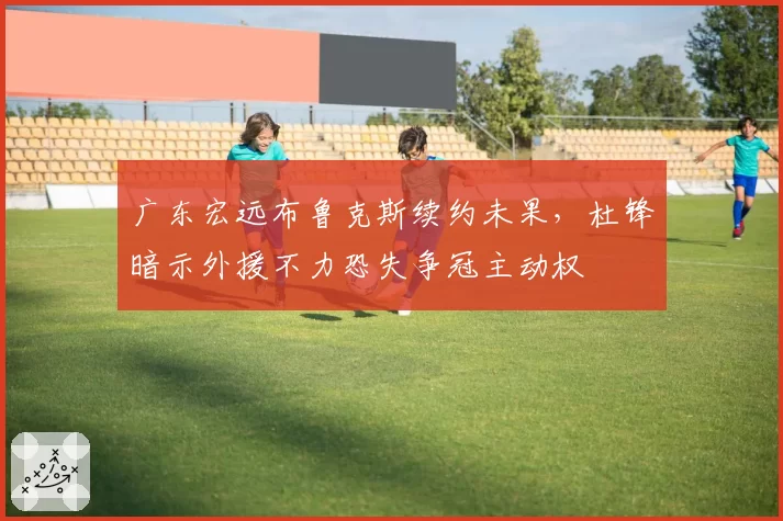 广东宏远布鲁克斯续约未果，杜锋暗示外援不力恐失争冠主动权
