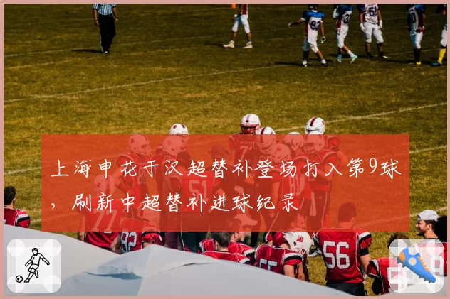 上海申花于汉超替补登场打入第9球，刷新中超替补进球纪录
